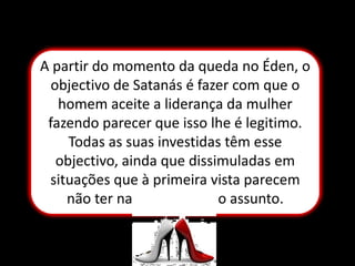 A partir do momento da queda no Éden, o objectivo de Satanás é fazer com que o homem aceite a liderança da mulher fazendo parecer que isso lhe é legitimo. Todas as suas investidas têm esse objectivo, ainda que dissimuladas em situações que à primeira vista parecem não ter nada a ver com o assunto.