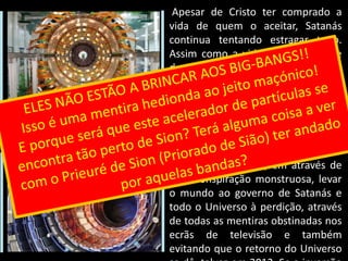 Apesar de Cristo ter comprado a vida de quem o aceitar, Satanás continua tentando estragar tudo. Assim como a vida só sabe viver e dar vida, a morte só sabe gerar morte e puxar toda a vida para si e dar-se-á a todos os trabalhos para poder gerá-la. Executa todos os trabalhos e estratagemas para levar a sua essência à vitória… Neste âmbito está toda a estratégia da sociedades secretas, em através de uma conspiração monstruosa, levar o mundo ao governo de Satanás e todo o Universo à perdição, através de todas as mentiras obstinadas nos ecrãs de televisão e também evitando que o retorno do Universo se dê, talvez em 2012. Se a inversão de polaridades não se der, todo o Universo caminhará para a perdição definitiva no vazio. Para isso… Calcule-se… Como poderá o homem conseguir esse estúpido intento?  O nosso sistema solar está na periferia da Via Láctea e então diríamos que a Terra é muito pouco importante para o Universo mas se pensarmos, como será mais fácil parar um disco que está a rodar ou pôr em marcha um que esteja parado, será pelo centro ou pela periferia?ESTA MÁQUINA ESTÁ A SER PREPARADA PARA EVITAR O RETORNO DA POLARIDADEELES NÃO ESTÃO A BRINCAR AOS BIG-BANGS!!Isso é uma mentira hedionda ao jeito maçónico! E porque será que este acelerador de partículas se encontra tão perto de Sion? Terá alguma coisa a ver com o Prieuré de Sion (Priorado de Sião) ter andado por aquelas bandas?Acelerador de Partículas