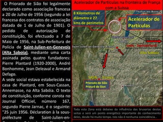  O Priorado de Sião foi legalmente declarado como associação francesa a 20 de Julho de 1956 (segundo a lei francesa dos contratos de associação datada de 1 de Julho de 1901). O pedido de autorização de constituição, foi efectuado a 7 de Maio de 1956, na Sub-Perfeitura de Polícia de Saint-Julien-en-Genevois (Alta Saboia), mediante uma carta assinada pelos quatro fundadores: Pierre Plantard (1920-2000), André Bonhomme, Jean Deleaval e Armand Defago.A sede social estava estabelecida na casa de Plantard, em Sous-Cassan, Annemasse, na Alta Sabóia. O texto de constituição, conforme consta no Journal Officiel, número 167, segundo Pierre Jarnac, é o seguinte: "25 juin 1956. Déclaration à la sous-préfecture de Saint-Julien-en-Genevois. Prieuré de Sion. But: études et entr'aide des membres. Siège social: Sous-Cassan, Annemasse (Haute-Savoie).".Segundo Pierre Plantard, o principal fundador do Priorado de Sião, esta sociedade teria contado entre os seus membros com um grande número de personagens da História mais ou menos ligadas ao ocultismo e às artes e ciências, incluindo NicolasFlamel, Leonardo DaVinci, Isaac Newton, ClaudeDebussy, Botticelli, Victor Hugo, Charles Nodier, JeanCocteau e outros. Segundo Plantard, o Priorado de Siãoera a organização que operara a coberto por trás de outras seitas como os Templários, os Rosa-cruzes e os franco-maçonsAcelerador de Partículas na fronteira de França com a Suissa8 Kilometros de diâmetro e 27 kms de perímetroAcelerador de Partículas100 kmsSION- Switzerland●Alta Saboia40 kmsSION●-FrancePriorado de SiãoPrieurê de SionToda esta Zona está debaixo da influência das bruxarias destas seitas e será um ponto energético importante do conhecimento deles, desde há muito tempo. Isto não é nenhuma coincidência…
