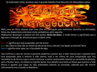 Se tudo bate certo, teremos aqui a grande batalha final descrita em Apocalipse como: Mais uma vez Deus colocou aqui uma cifra em português que realmente identifica as afirmações feitas nos diapositivos anteriores como verdadeiras, pelo seguinte:Poderemos decompor a palavra em três partes (Arma-Ge-dom), e então temos o significado que a liga com a intenção do retrocesso para a ordem certa.Arma = significa que está preparado, vem de armar.Ge = Ge, Géia ou Gaia são os nomes da deusa da terra, está por isso ligado ao planeta Terra.Dom = significa estar apto, ter a faculdade de algo.Isto confirma o que foi escrito e portanto podemos concluir que o dom natural que o planeta terra tem preparado para o retorno à vida eterna, está a ser vítima de uma conspiração que visa neutraliza-lo de forma a que a morte continue a existir continuando Satanás ao comando do planeta, pois o Senhor Jesus, só voltará no Espírito Santo. Essa batalha será entre as forças que querem a Vida Eterna e aqueles que cegos ou não, pretendem Satanás ao comando, sabendo que vão morrer eternamente mas vivendo na Babilónia.A Batalha de Armagedom