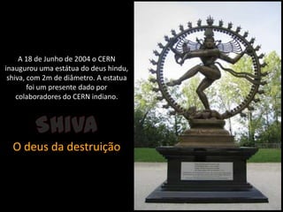 A 18 de Junho de 2004 o CERN inaugurou uma estátua do deus hindu, shiva, com 2m de diâmetro. A estatua foi um presente dado por colaboradores do CERN indiano. ShivaO deus da destruição