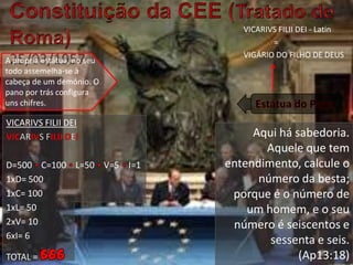 Constituição da CEE (Tratado de Roma)  25/03/1957VICARIVSFILII DEI - Latin               =VIGÁRIO DO FILHO DE DEUSA própria estátua, no seu todo assemelha-se à cabeça de um demónio. O pano por trás configura uns chifres.Estátua do PapaVICARIVSFILII DEI  VICARIVSFILIIDEID=500 • C=100 • L=50 • V=5 • I=11xD= 5001xC= 1001xL= 502xV= 106xI= 6TOTAL = 666Aqui há sabedoria. Aquele que tem entendimento, calcule o número da besta; porque é o número de um homem, e o seu número é seiscentos e sessenta e seis. (Ap13:18)
