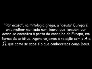 “Por acaso”, na mitologia grega, a “deusa” Europa é uma mulher montada num touro, que também por acaso se encontra à porta do concelho da Europa, em forma de estátua. Agora vejamos a relação com o A e Ωque como se sabe é o que conhecemos como Deus.