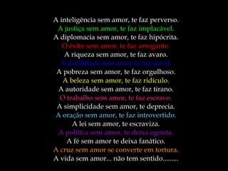 A inteligência sem amor, te faz perverso. A justiça sem amor, te faz implacável. A diplomacia sem amor, te faz hipócrita. O êxito sem amor, te faz arrogante. A riqueza sem amor, te faz avaro. A docilidade sem amor te faz servil. A pobreza sem amor, te faz orgulhoso. A beleza sem amor, te faz ridículo. A autoridade sem amor, te faz tirano. O trabalho sem amor, te faz escravo. A simplicidade sem amor, te deprecia. A oração sem amor, te faz introvertido. A lei sem amor, te escraviza. A política sem amor, te deixa egoísta. A fé sem amor te deixa fanático. A cruz sem amor se converte em tortura. A vida sem amor... não tem sentido......... 