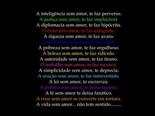 A inteligência sem amor, te faz perverso.
A justiça sem amor, te faz implacável.
A diplomacia sem amor, te faz hipócrita.
O êxito sem amor, te faz arrogante.
A riqueza sem amor, te faz avaro.
A docilidade sem amor te faz servil.
A pobreza sem amor, te faz orgulhoso.
A beleza sem amor, te faz ridículo.
A autoridade sem amor, te faz tirano.
O trabalho sem amor, te faz escravo.
A simplicidade sem amor, te deprecia.
A oração sem amor, te faz introvertido.
A lei sem amor, te escraviza.
A política sem amor, te deixa egoísta.
A fé sem amor te deixa fanático.
A cruz sem amor se converte em tortura.
A vida sem amor... não tem sentido.........
 