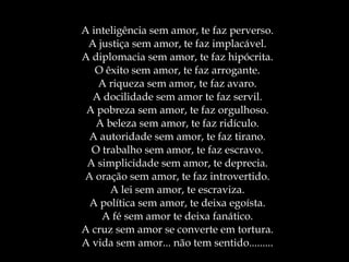 A inteligência sem amor, te faz perverso. A justiça sem amor, te faz implacável. A diplomacia sem amor, te faz hipócrita. O êxito sem amor, te faz arrogante. A riqueza sem amor, te faz avaro. A docilidade sem amor te faz servil. A pobreza sem amor, te faz orgulhoso. A beleza sem amor, te faz ridículo. A autoridade sem amor, te faz tirano. O trabalho sem amor, te faz escravo. A simplicidade sem amor, te deprecia. A oração sem amor, te faz introvertido. A lei sem amor, te escraviza. A política sem amor, te deixa egoísta. A fé sem amor te deixa fanático. A cruz sem amor se converte em tortura. A vida sem amor... não tem sentido......... 