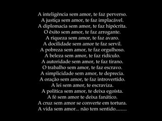 A inteligência sem amor, te faz perverso.
A justiça sem amor, te faz implacável.
A diplomacia sem amor, te faz hipócrita.
O êxito sem amor, te faz arrogante.
A riqueza sem amor, te faz avaro.
A docilidade sem amor te faz servil.
A pobreza sem amor, te faz orgulhoso.
A beleza sem amor, te faz ridículo.
A autoridade sem amor, te faz tirano.
O trabalho sem amor, te faz escravo.
A simplicidade sem amor, te deprecia.
A oração sem amor, te faz introvertido.
A lei sem amor, te escraviza.
A política sem amor, te deixa egoísta.
A fé sem amor te deixa fanático.
A cruz sem amor se converte em tortura.
A vida sem amor... não tem sentido.........
 