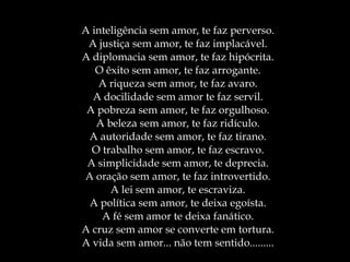 A inteligência sem amor, te faz perverso. A justiça sem amor, te faz implacável. A diplomacia sem amor, te faz hipócrita. O êxito sem amor, te faz arrogante. A riqueza sem amor, te faz avaro. A docilidade sem amor te faz servil. A pobreza sem amor, te faz orgulhoso. A beleza sem amor, te faz ridículo. A autoridade sem amor, te faz tirano. O trabalho sem amor, te faz escravo. A simplicidade sem amor, te deprecia. A oração sem amor, te faz introvertido. A lei sem amor, te escraviza. A política sem amor, te deixa egoísta. A fé sem amor te deixa fanático. A cruz sem amor se converte em tortura. A vida sem amor... não tem sentido......... 