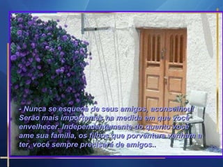 - Nunca se esqueça de seus amigos, aconselhou! Serão mais importantes na medida em que você envelhecer. Independentemente do quanto você ame sua família, os filhos que porventura venham a ter, você sempre precisará de amigos..  