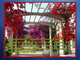 Que estranho conselho! Pensou o jovem.. Acabo de ingressar no mundo dos casados. Sou adulto. Com certeza minha esposa e a família que iniciaremos serão tudo que necessito para dar sentido à minha vida!   