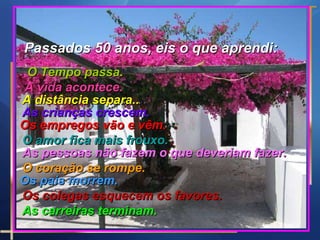 Passados 50 anos, eis o que aprendi: O Tempo passa. A vida acontece. A distância separa..  As crianças crescem. Os empregos vão e vêm.  O amor fica mais frouxo.  As pessoas não fazem o que deveriam fazer.  O coração se rompe. Os pais morrem. Os colegas esquecem os favores.  As carreiras terminam.  