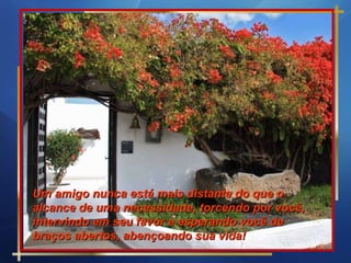 Um amigo nunca está mais distante do que o alcance de uma necessidade, torcendo por você, intervindo em seu favor e esperando você de braços abertos, abençoando sua vida!  