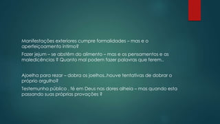 Manifestações exteriores cumpre formalidades – mas e o
aperfeiçoamento íntimo?
Fazer jejum – se abstêm do alimento – mas e os pensamentos e as
maledicências ? Quanto mal podem fazer palavras que ferem..
Ajoelha para rezar – dobra os joelhos..houve tentativas de dobrar o
próprio orgulho?
Testemunha público , fé em Deus nas dores alheia – mas quando esta
passando suas próprias provações ?
 