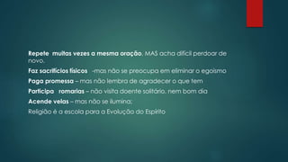 Repete muitas vezes a mesma oração, MAS acha difícil perdoar de
novo.
Faz sacrifícios físicos -mas não se preocupa em eliminar o egoísmo
Paga promessa – mas não lembra de agradecer o que tem
Participa romarias – não visita doente solitário, nem bom dia
Acende velas – mas não se ilumina;
Religião é a escola para a Evolução do Espírito
 