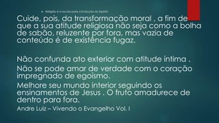  Religião é a escola para a Evolução do Espírito
Cuide, pois, da transformação moral , a fim de
que a sua atitude religiosa não seja como a bolha
de sabão, reluzente por fora, mas vazia de
conteúdo é de existência fugaz.
Não confunda ato exterior com atitude íntima .
Não se pode amar de verdade com o coração
impregnado de egoísmo.
Melhore seu mundo interior seguindo os
ensinamentos de Jesus . O fruto amadurece de
dentro para fora.
Andre Luiz – Vivendo o Evangelho Vol. I
 