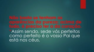 Não basta se tenham as
aparências da pureza; acima de
tudo, é preciso ter a do coração.
“Assim sendo, sede vós perfeitos
como perfeito é o vosso Pai que
está nos céus.
 