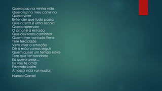 Quero paz na minha vida
Quero luz no meu caminho
Quero viver
Entender que tudo passa
Que a terra é uma escola
Quero aprender
O amor é a estrada
Que devemos caminhar
Quem tiver vontade firme
Tem felicidade
Vem viver a emoção
Dê a mão vamos seguir
Quem quiser um tempo novo
Tem que ter bondade
Eu quero amor...
Eu vou te amar
Fazendo assim
A nossa vida vai mudar.
Nando Cordel
 
