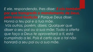 E ele, respondendo, lhes disse: E vós também,
por que transgredis o mandamento de Deus,
pela vossa tradição? Porque Deus disse:
Honra a teu pai e a tua mãe.
Vós outros, porém, dizeis: Qualquer que
disser a seu pai ou a sua mãe: Toda a oferta
que faço a Deus te aproveitará a ti, está
cumprindo a lei. Pois é certo que o tal não
honrará a seu pai ou a sua mãe.
 
