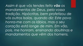 Assim é que vós tendes feito vão os
mandamentos de Deus, pela vossa
tradição. Hipócritas, bem profetizou de
vós outros Isaías, quando diz: Este povo
honra-me com os lábios, mas o seu
coração está longe de mim. Em vão,
pois, me honram, ensinando doutrinas e
mandamentos que vêm dos homens.
 