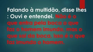 Falando à multidão, disse lhes
: Ouvi e entendei. Não é o
que entra pela boca o que
faz o homem imundo, mas o
que sai da boca, isso é o que
faz imundo o homem.
 