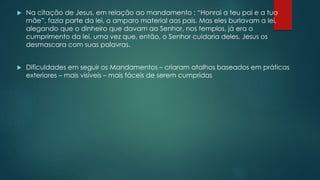  Na citação de Jesus, em relação ao mandamento : “Honrai a teu pai e a tua
mãe”, fazia parte da lei, o amparo material aos pais. Mas eles burlavam a lei,
alegando que o dinheiro que davam ao Senhor, nos templos, já era o
cumprimento da lei, uma vez que, então, o Senhor cuidaria deles. Jesus os
desmascara com suas palavras.
 Dificuldades em seguir os Mandamentos – criaram atalhos baseados em práticas
exteriores – mais visíveis – mais fáceis de serem cumpridas
 