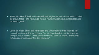  Assim, no exercício dos atos exteriores, julgavam estar cumprindo a s leis
de Deus. Nisso , até hoje, não houve muita mudança, nos religiosos, de
maneira geral.
 Lavar as mãos antes das refeições era um preceito mais fácil de ser
cumprido do que limpar o coração, escreve Kardec, esclarecendo
porque Isaias dissera: “ Este povo me honra com os lábios, ensinando
máximas e mandamentos dos homens.”
 