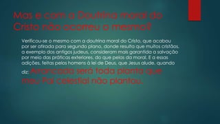 Mas e com a Doutrina moral do
Cristo não ocorreu o mesmo?
Verificou-se o mesmo com a doutrina moral do Cristo, que acabou
por ser atirada para segundo plano, donde resulta que muitos cristãos,
a exemplo dos antigos judeus, consideram mais garantida a salvação
por meio das práticas exteriores, do que pelas da moral. E a essas
adições, feitas pelos homens à lei de Deus, que Jesus alude, quando
diz: Arrancada será toda planta que
meu Pai celestial não plantou.
 