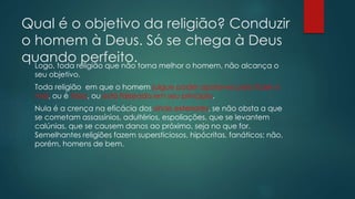 Qual é o objetivo da religião? Conduzir
o homem à Deus. Só se chega à Deus
quando perfeito.Logo, toda religião que não torna melhor o homem, não alcança o
seu objetivo.
Toda religião em que o homem julgue poder apoiar-se para fazer o
mal, ou é falsa, ou está falseada em seu principio.
Nula é a crença na eficácia dos sinais exteriores, se não obsta a que
se cometam assassínios, adultérios, espoliações, que se levantem
calúnias, que se causem danos ao próximo, seja no que for.
Semelhantes religiões fazem supersticiosos, hipócritas, fanáticos; não,
porém, homens de bem.
 