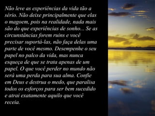 Não leve as experiências da vida tão aNão leve as experiências da vida tão a
sério. Não deixe principalmente que elassério. Não deixe principalmente que elas
o magoem, pois na realidade, nada maiso magoem, pois na realidade, nada mais
são do que experiências de sonho... Se assão do que experiências de sonho... Se as
circunstâncias forem ruins e vocêcircunstâncias forem ruins e você
precisar suportá-las, não faça delas umaprecisar suportá-las, não faça delas uma
parte de você mesmo. Desempenhe o seuparte de você mesmo. Desempenhe o seu
papel no palco da vida, mas nuncapapel no palco da vida, mas nunca
esqueça de que se trata apenas de umesqueça de que se trata apenas de um
papel. O que você perder no mundo nãopapel. O que você perder no mundo não
será uma perda para sua alma. Confieserá uma perda para sua alma. Confie
em Deus e destrua o medo, que paralisaem Deus e destrua o medo, que paralisa
todos os esforços para ser bem sucedidotodos os esforços para ser bem sucedido
e atrai exatamente aquilo que vocêe atrai exatamente aquilo que você
receia.receia.
 