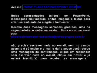 Acesse: WWW.PLANETAPOWERPOINT.COM.BR
Belas apresentações (slides) em PowerPoint,
mensagens motivadoras, lindas imagens e textos para
criar um ambiente de alegria e bem-estar.
Receba duas mensagens semanais gratuitas, uma na
segunda-feira e outra na sexta. Basta enviar um e-mail
para:
powerpointsemanal-subscribe@yahoogrupos.com.br
não precisa escrever nada no e-mail, nem no campo
assunto é só enviar o e-mail e daí a pouco você recebe
uma mensagem de confirmação, clique em responder
sem escrever nada no e-mail, clique em Enviar e já
estará inscrito(a) para receber as mensagens.
 