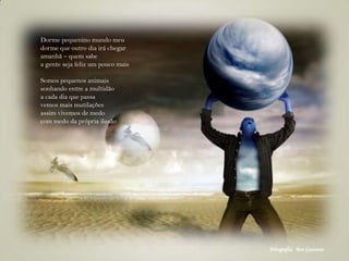 Dorme pequenino mundo meu
dorme que outro dia irá chegar
amanhã – quem sabe
a gente seja feliz um pouco mais
Somos pequenos animais
sonhando entre a multidão
a cada dia que passa
vemos mais mutilações
assim vivemos de medo
com medo da própria ilusão
Fotografia: Ben Goossens
 