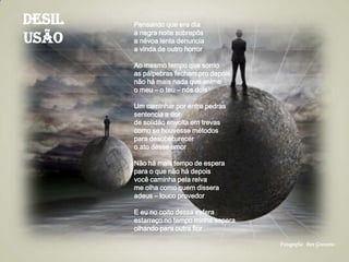 Desil
usão
Pensando que era dia
a negra noite sobrepôs
a névoa lenta denuncia
a vinda de outro horror
Ao mesmo tempo que sorrio
as pálpebras fecham pro depois
não há mais nada que anime
o meu – o teu – nós dois
Um caminhar por entre pedras
sentencia a dor
de solidão envolta em trevas
como se houvesse métodos
para desobscurecer
o ato desse amor
Não há mais tempo de espera
para o que não há depois
você caminha pela relva
me olha como quem dissera
adeus – louco provedor
E eu no coito dessa esfera
estarreço no tempo minha espera
olhando para outra flor
Fotografia: Ben Goossens
 