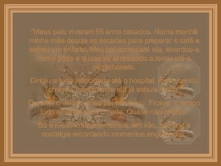 “ Meus pais viveram 55 anos casados. Numa manhã minha mãe descia as escadas para preparar o café e sofreu um enfarto. Meu pai correu até ela, levantou-a como pôde e quase se arrastando a levou até a caminhonete. Dirigiu a toda velocidade até o hospital, mas quando chegou, infelizmente ela já estava morta. Durante o velório, meu pai não falou. Ficava  o tempo todo olhando para o nada. Quase não chorou. Eu e meus irmãos tentamos, em vão, quebrar a nostalgia recordando momentos engraçados. 