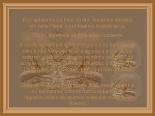 Nos apoiamos na hora da dor, trocamos abraços em cada Natal, e perdoamos nossos erros. Filhos, agora ela se foi e estou contente. E vocês sabem por que? Porque ela se foi antes de mim e não teve que viver a agonia e a dor de me enterrar, de ficar só depois da minha partida. Sou eu que vou passar por essa situação, e agradeço a Deus por isso. Eu a amo tanto que não gostaria que sofresse assim...” Quando meu pai terminou de falar, meus irmãos e eu estávamos com os rostos cobertos de lágrimas.Nós o abraçamos e ele nos consolava dizendo: 