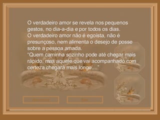 Sair Reiniciar O verdadeiro amor se revela nos pequenos gestos, no dia-a-dia e por todos os dias. O verdadeiro amor não é egoísta, não é presunçoso, nem alimenta o desejo de posse sobre a pessoa amada. “ Quem caminha sozinho pode até chegar mais rápido, mas aquele que vai acompanhado com certeza chegará mais longe....” 