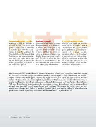* Empresas podem adquirir o livro no INDG.
O Verdadeiro Poder começa com um prefácio de Antonio Maciel Neto, presidente da Suzano Papel
e Celulose; é pontuado por pequenos casos reais vivenciados por Falconi (destacados em itálico),
alguns dos quais relatados pelos próprios revisores do livro, que foram gestores clientes do con-
sultor; e termina com um valioso apêndice, que traz modelos de análise e síntese diversos. Toda a
renda*
obtida com o novo livro será doada ao Instituto Social para Motivar, Apoiar e Reconhecer
Talentos (Ismart), que tem como missão patrocinar o estudo de qualidade para crianças pobres
com elevado potencial. Isso só faz confirmar a coerência de Falconi, que já é muito conhecido tan-
to por seus esforços para melhorar a gestão do setor público –e, assim, melhorar o Brasil– como
pelos saltos de desempenho que ajuda seus célebres clientes corporativos a dar.
Fatoresfundamentaisàgestão
Abrange o foco da gestão e
fornece a base conceitual que
permite aos gestores explorar
o método, que consiste no co-
ração da receita gerencial de
Vicente Falconi. Trata ainda dos
fatores que garantem resulta-
dos (entre os quais se desta-
cam a liderança e a agenda do
líder), de método e sistema, e
de estrutura e gestão.
O método gerencial
Aprofundaométodoemsi,dando
ênfaseàcadavezmaisimportan-
te análise de informações (seus
capítulos discorrem sobre o que
é, como conduzi-la, como en-
volver as pessoas nela por meio
da abordagem centrada no alvo
etc.). Também descreve a prática
do método, incluindo melhorias,
escalabilidade e o gerenciamen-
to da rotina propriamente dito.
O conhecimento na gestão
Advoga que a prática do mé-
todo necessariamente leva à
acumulação de conhecimento
pelas pessoas e que esse pro-
cesso pode –e deve– ser ge-
renciado a fim de sistematizar
o aprendizado por toda a orga-
nização e viabilizar a obtenção
de resultados que, em um pri-
meiro momento, pareciam ser
altamente improváveis.
 