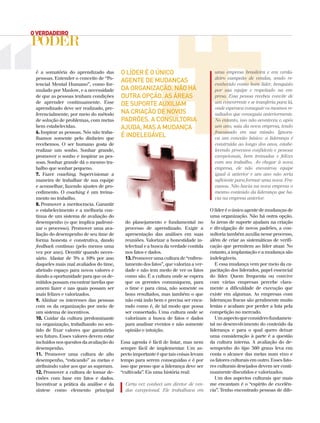 é a somatória do aprendizado das
pessoas. Entender o conceito de “Po-
tencial Mental Humano”, como for-
mulado por Maslow, e a necessidade
de que as pessoas tenham condições
de aprender continuamente. Esse
aprendizado deve ser realizado, pre-
ferencialmente, por meio do método
de solução de problemas, com metas
bem estabelecidas.
6. Inspirar as pessoas. Nós não traba-
lhamos somente pelo dinheiro que
recebemos. O ser humano gosta de
realizar um sonho. Sonhar grande,
promover o sonho e inspirar as pes-
soas. Sonhar grande dá o mesmo tra-
balho que sonhar pequeno.
7. Fazer coaching. Supervisionar a
maneira de trabalhar de sua equipe
e aconselhar, fazendo ajustes de pro-
cedimento. O coaching é um treina-
mento no trabalho.
8. Promover a meritocracia. Garantir
o estabelecimento e a melhoria con-
tínua de um sistema de avaliação do
desempenho (o que implica padroni-
zar o processo). Promover uma ava-
liação do desempenho de seu time de
forma honesta e construtiva, dando
feedback contínuo (pelo menos uma
vez por ano). Demitir quando neces-
sário. Afastar de 5% a 10% por ano
daqueles mais mal avaliados do time,
abrindo espaço para novos valores e
dando a oportunidade para que os de-
mitidos possam encontrar tarefas que
amem fazer e nas quais possam ser
mais felizes e valorizados.
9. Alinhar os interesses das pessoas
com os da organização por meio de
um sistema de incentivos.
10. Cuidar da cultura predominante
na organização, trabalhando no sen-
tido de fixar valores que garantirão
seu futuro. Esses valores devem estar
incluídosnosquesitosdaavaliaçãodo
desempenho.
11. Promover uma cultura de alto
desempenho, “esticando” as metas e
atribuindo valor aos que as superam.
12. Promover a cultura de tomar de-
cisões com base em fatos e dados.
Incentivar a prática da análise e da
síntese como elemento principal
do planejamento e fundamental no
processo de aprendizado. Exigir a
apresentação das análises em suas
reuniões. Valorizar a honestidade in-
telectual e a busca da verdade contida
nos fatos e dados.
13.Promoverumaculturade“enfren-
tamento dos fatos”, que valoriza a ver-
dade e não tem medo de ver os fatos
como são. É a cultura onde se espera
que os gerentes comuniquem, para
o time e para cima, não somente os
bons resultados, mas também o que
não está indo bem e precisa ser enca-
rado como é, de tal modo que possa
ser consertado. Uma cultura onde se
valorizam a busca de fatos e dados
para analisar eventos e não somente
opinião e intuição.
Essa agenda é fácil de listar, mas nem
sempre fácil de implementar. Um as-
pecto importante é que tais coisas levam
tempo para serem conseguidas e é por
isso que penso que a liderança deve ser
“cultivada”. Eis uma história real:
Certa vez conheci um diretor de ven-
das excepcional. Ele trabalhava em
uma empresa brasileira e era verda-
deiro campeão de vendas, sendo re-
conhecido como bom líder, benquisto
por sua equipe e respeitado na em-
presa. Essa pessoa recebeu convite de
um concorrente e se transferiu para lá,
onde esperava conseguir os mesmos re-
sultados que conseguia anteriormente.
No entanto, isso não aconteceu e, após
um ano, saiu da nova empresa, tendo
fracassado em sua missão. Ignora-
va um conceito básico: a liderança é
construída ao longo dos anos, estabe-
lecendo processos confiáveis e pessoas
excepcionais, bem treinadas e felizes
com seu trabalho. Ao chegar à nova
empresa, ele não encontrou equipe
igual à anterior e um ano não seria
suficiente para formar uma nova. Fra-
cassou. Não havia na nova empresa o
mesmo conteúdo da liderança que ha-
via na empresa anterior.
Olíderéoúnicoagentedemudançasde
uma organização. Não há outra opção.
As áreas de suporte ajudam na criação
e divulgação de novos padrões, a con-
sultoria também auxilia nesse processo,
além de criar as sistemáticas de verifi-
cação que permitem ao líder atuar. No
entanto, a implantação e a mudança são
indelegáveis.
E essa mudança vem por meio da ca-
pacitação dos liderados, papel essencial
do líder. Quem frequenta ou convive
com várias empresas percebe clara-
mente a dificuldade de execução que
existe em algumas. As empresas com
lideranças fracas são geralmente muito
lentas e acabam por perder a luta pela
competição no mercado.
Umaspectoqueconsiderofundamen-
tal no desenvolvimento do conteúdo da
liderança e para o qual quero deixar
uma consideração à parte é a questão
da cultura interna. A avaliação do de-
sempenho do tipo 360 graus leva em
conta o alcance das metas num eixo e
os fatores culturais em outro. Esses fato-
res culturais desejados devem ser conti-
nuamente discutidos e valorizados.
Um dos aspectos culturais que mais
me encantam é o “espírito de excelên-
cia”. Tenho encontrado pessoas de dife-
O líder é o único
agente de mudanças
da organização. não há
outra opção. as áreas
de suporte auxiliam
na criação de novos
padrões. a consultoria
ajuda, mas a mudança
é indelegável
 