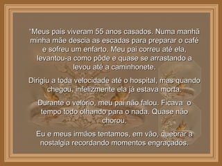 “ Meus pais viveram 55 anos casados. Numa manhã minha mãe descia as escadas para preparar o café e sofreu um enfarto. Meu pai correu até ela, levantou-a como pôde e quase se arrastando a levou até a caminhonete. Dirigiu a toda velocidade até o hospital, mas quando chegou, infelizmente ela já estava morta. Durante o velório, meu pai não falou. Ficava  o tempo todo olhando para o nada. Quase não chorou. Eu e meus irmãos tentamos, em vão, quebrar a nostalgia recordando momentos engraçados. 