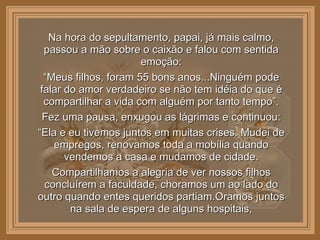 Na hora do sepultamento, papai, já mais calmo, passou a mão sobre o caixão e falou com sentida emoção: “ Meus filhos, foram 55 bons anos...Ninguém pode falar do amor verdadeiro se não tem idéia do que é compartilhar a vida com alguém por tanto tempo”. Fez uma pausa, enxugou as lágrimas e continuou: “ Ela e eu tivemos juntos em muitas crises. Mudei de empregos, renovamos toda a mobília quando vendemos a casa e mudamos de cidade. Compartilhamos a alegria de ver nossos filhos concluírem a faculdade, choramos um ao lado do outro quando entes queridos partiam.Oramos juntos na sala de espera de alguns hospitais, 