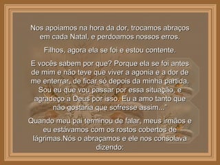 Nos apoiamos na hora da dor, trocamos abraços em cada Natal, e perdoamos nossos erros. Filhos, agora ela se foi e estou contente. E vocês sabem por que? Porque ela se foi antes de mim e não teve que viver a agonia e a dor de me enterrar, de ficar só depois da minha partida. Sou eu que vou passar por essa situação, e agradeço a Deus por isso. Eu a amo tanto que não gostaria que sofresse assim...” Quando meu pai terminou de falar, meus irmãos e eu estávamos com os rostos cobertos de lágrimas.Nós o abraçamos e ele nos consolava dizendo: 