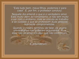 “ Está tudo bem, meus filhos, podemos ir para casa”. E, por fim, o professor concluiu: Naquele dia entendi o que é o verdadeiro amor. Está muito além do romantismo, e não tem muito a ver com o erotismo, mas se vincula ao trabalho e ao cuidado a que se professam duas pessoas realmente comprometidas.  Quando o mestre terminou de falar, os jovens universitários não puderam argumentar. Pois esse tipo de amor era algo que não conheciam. E entenderam:  