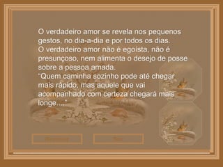 Sair Reiniciar O verdadeiro amor se revela nos pequenos gestos, no dia-a-dia e por todos os dias. O verdadeiro amor não é egoísta, não é presunçoso, nem alimenta o desejo de posse sobre a pessoa amada. “ Quem caminha sozinho pode até chegar mais rápido, mas aquele que vai acompanhado com certeza chegará mais longe....” 