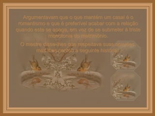Argumentavam que o que mantém um casal é o romantismo e que é preferível acabar com a relação quando este se apaga, em vez de se submeter à triste monotonia do matrimônio. O mestre disse-lhes que respeitava suas opiniões, mas lhes contou a seguinte história:  