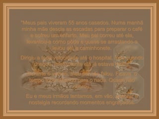 “ Meus pais viveram 55 anos casados. Numa manhã minha mãe descia as escadas para preparar o café e sofreu um enfarto. Meu pai correu até ela, levantou-a como pôde e quase se arrastando a levou até a caminhonete. Dirigiu a toda velocidade até o hospital, mas quando chegou, infelizmente ela já estava morta. Durante o velório, meu pai não falou. Ficava  o tempo todo olhando para o nada. Quase não chorou. Eu e meus irmãos tentamos, em vão, quebrar a nostalgia recordando momentos engraçados. 