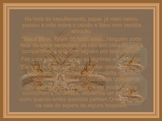 Na hora do sepultamento, papai, já mais calmo, passou a mão sobre o caixão e falou com sentida emoção: “ Meus filhos, foram 55 bons anos...Ninguém pode falar do amor verdadeiro se não tem idéia do que é compartilhar a vida com alguém por tanto tempo”. Fez uma pausa, enxugou as lágrimas e continuou: “ Ela e eu tivemos juntos em muitas crises. Mudei de empregos, renovamos toda a mobília quando vendemos a casa e mudamos de cidade. Compartilhamos a alegria de ver nossos filhos concluírem a faculdade, choramos um ao lado do outro quando entes queridos partiam.Oramos juntos na sala de espera de alguns hospitais, 