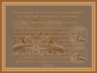 Nos apoiamos na hora da dor, trocamos abraços em cada Natal, e perdoamos nossos erros. Filhos, agora ela se foi e estou contente. E vocês sabem por que? Porque ela se foi antes de mim e não teve que viver a agonia e a dor de me enterrar, de ficar só depois da minha partida. Sou eu que vou passar por essa situação, e agradeço a Deus por isso. Eu a amo tanto que não gostaria que sofresse assim...” Quando meu pai terminou de falar, meus irmãos e eu estávamos com os rostos cobertos de lágrimas.Nós o abraçamos e ele nos consolava dizendo: 