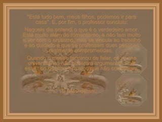 “ Está tudo bem, meus filhos, podemos ir para casa”. E, por fim, o professor concluiu: Naquele dia entendi o que é o verdadeiro amor. Está muito além do romantismo, e não tem muito a ver com o erotismo, mas se vincula ao trabalho e ao cuidado a que se professam duas pessoas realmente comprometidas.  Quando o mestre terminou de falar, os jovens universitários não puderam argumentar. Pois esse tipo de amor era algo que não conheciam. E entenderam:  