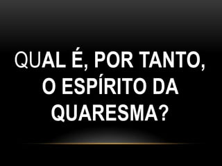 QUAL É, POR TANTO,
  O ESPÍRITO DA
   QUARESMA?
 