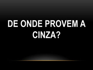 DE ONDE PROVEM A
     CINZA?
 