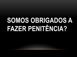 SOMOS OBRIGADOS A
FAZER PENITÊNCIA?
 
